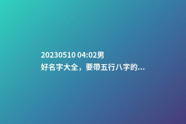 2023.05.10 04:02男好名字大全，要帶五行八字的哦